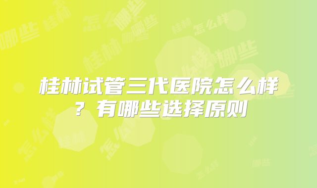 桂林试管三代医院怎么样?有哪些选择原则