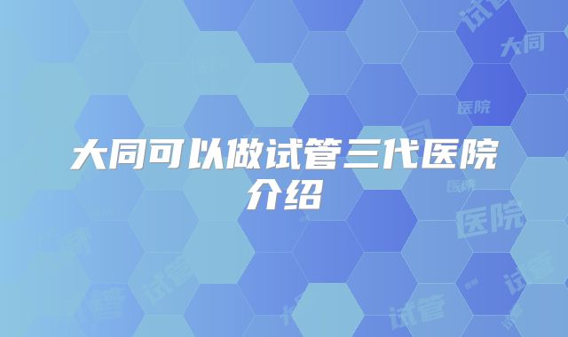 大同可以做试管三代医院介绍