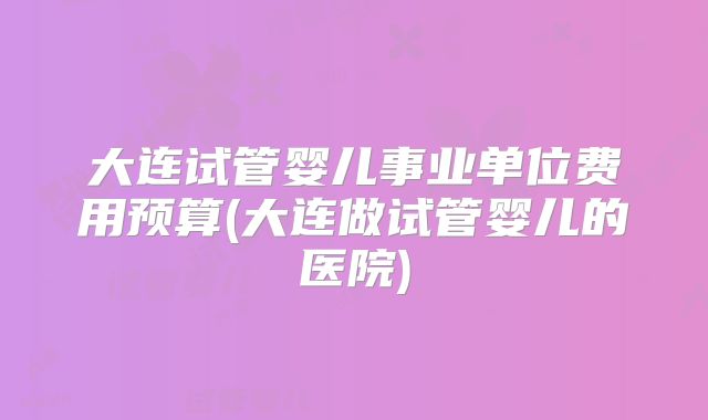大连试管婴儿事业单位费用预算(大连做试管婴儿的医院)