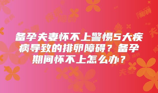 备孕夫妻怀不上警惕5大疾病导致的排卵障碍？备孕期间怀不上怎么办？