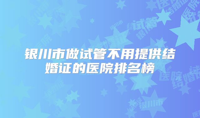 银川市做试管不用提供结婚证的医院排名榜