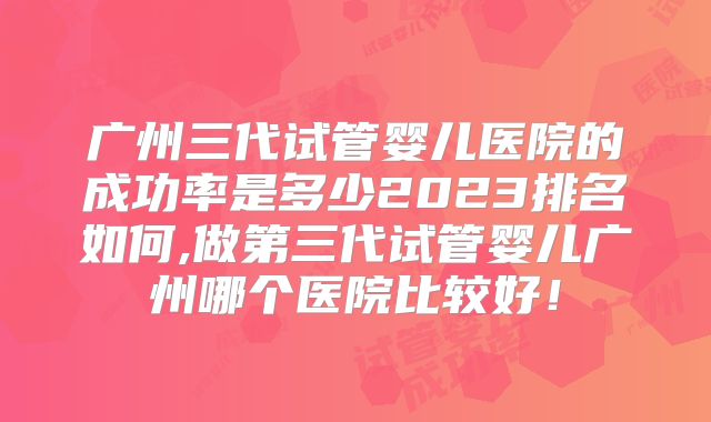 广州三代试管婴儿医院的成功率是多少2023排名如何,做第三代试管婴儿广州哪个医院比较好!