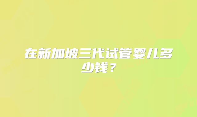 在新加坡三代试管婴儿多少钱？