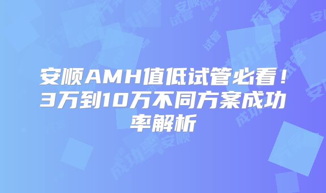安顺AMH值低试管必看!3万到10万不同方案成功率解析