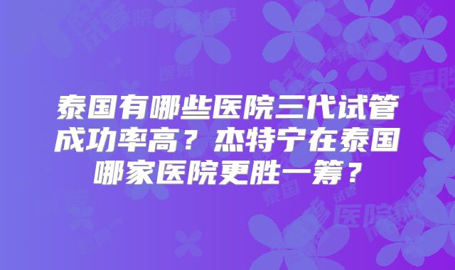 泰国有哪些医院三代试管成功率高？杰特宁在泰国哪家医院更胜一筹？