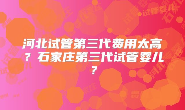 河北试管第三代费用太高？石家庄第三代试管婴儿？