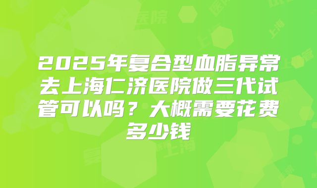 2025年复合型血脂异常去上海仁济医院做三代试管可以吗？大概需要花费多少钱