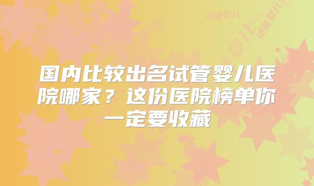 国内比较出名试管婴儿医院哪家？这份医院榜单你一定要收藏