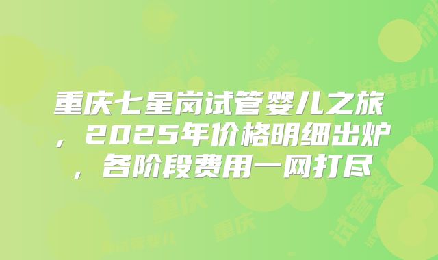 重庆七星岗试管婴儿之旅，2025年价格明细出炉，各阶段费用一网打尽