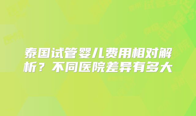 泰国试管婴儿费用相对解析？不同医院差异有多大