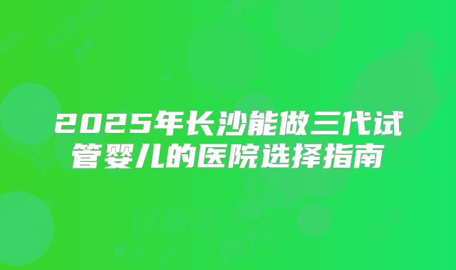 2025年长沙能做三代试管婴儿的医院选择指南