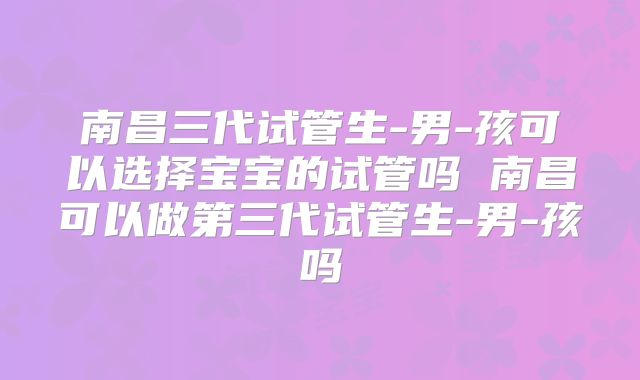 南昌三代试管生-男-孩可以选择宝宝的试管吗 南昌可以做第三代试管生-男-孩吗
