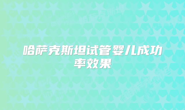 哈萨克斯坦试管婴儿成功率效果