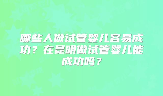 哪些人做试管婴儿容易成功？在昆明做试管婴儿能成功吗？