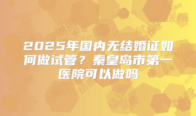 2025年国内无结婚证如何做试管？秦皇岛市第一医院可以做吗