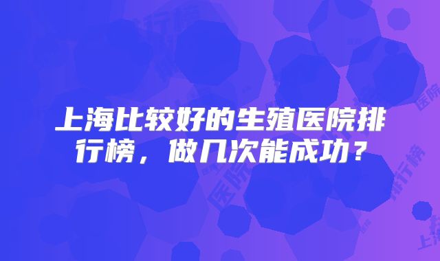 上海比较好的生殖医院排行榜,做几次能成功?