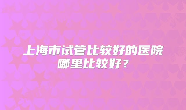 上海市试管比较好的医院哪里比较好？