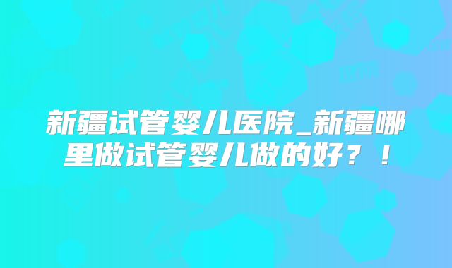 新疆试管婴儿医院_新疆哪里做试管婴儿做的好？！