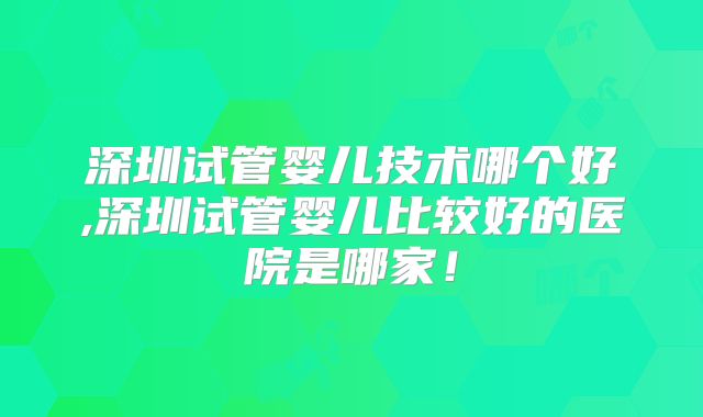 深圳试管婴儿技术哪个好,深圳试管婴儿比较好的医院是哪家！