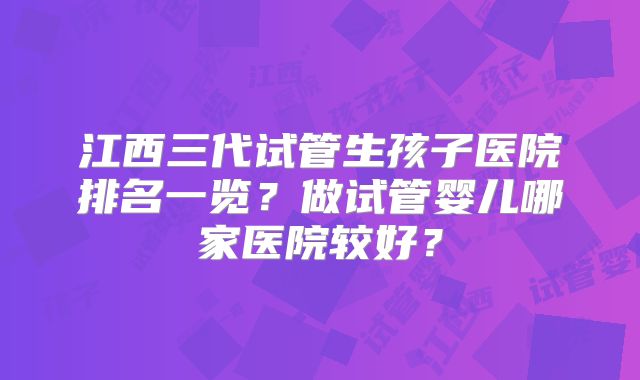 江西三代试管生孩子医院排名一览?做试管婴儿哪家医院较好?