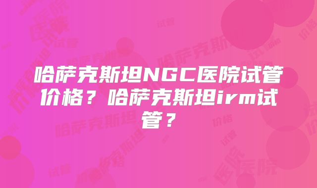 哈萨克斯坦NGC医院试管价格？哈萨克斯坦irm试管？