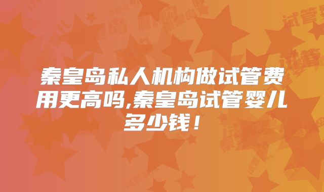 秦皇岛私人机构做试管费用更高吗,秦皇岛试管婴儿多少钱！