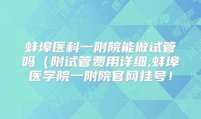 蚌埠医科一附院能做试管吗（附试管费用详细,蚌埠医学院一附院官网挂号！