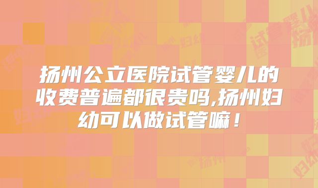 扬州公立医院试管婴儿的收费普遍都很贵吗,扬州妇幼可以做试管嘛!