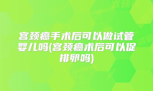 宫颈癌手术后可以做试管婴儿吗(宫颈癌术后可以促排卵吗)