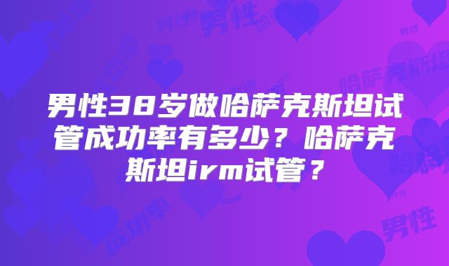 男性38岁做哈萨克斯坦试管成功率有多少？哈萨克斯坦irm试管？
