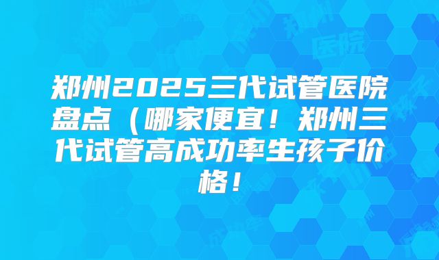 郑州2025三代试管医院盘点（哪家便宜！郑州三代试管高成功率生孩子价格！