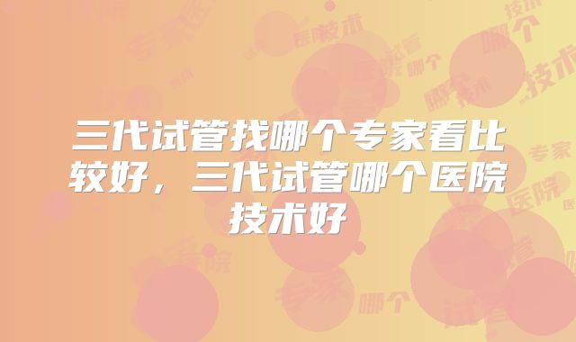 三代试管找哪个专家看比较好,三代试管哪个医院技术好