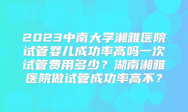 2023中南大学湘雅医院试管婴儿成功率高吗一次试管费用多少？湖南湘雅医院做试管成功率高不？