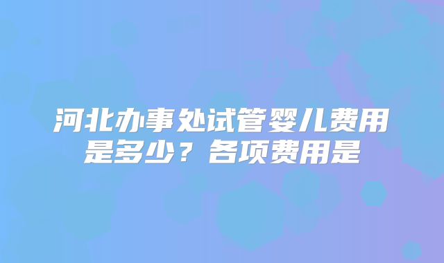 河北办事处试管婴儿费用是多少？各项费用是