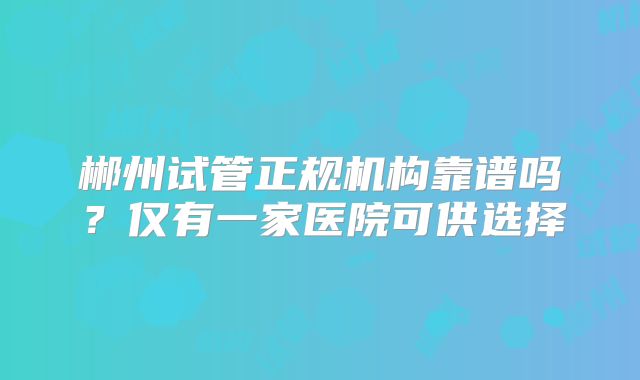 郴州试管正规机构靠谱吗？仅有一家医院可供选择