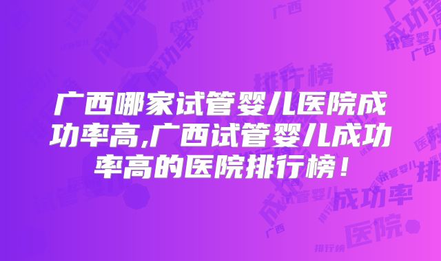 广西哪家试管婴儿医院成功率高,广西试管婴儿成功率高的医院排行榜!