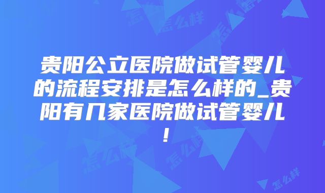 贵阳公立医院做试管婴儿的流程安排是怎么样的_贵阳有几家医院做试管婴儿！