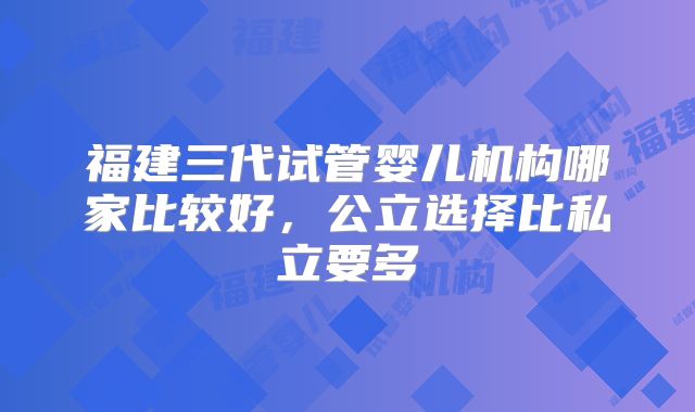 福建三代试管婴儿机构哪家比较好，公立选择比私立要多