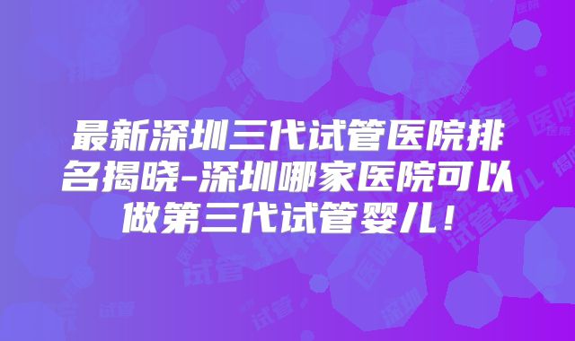 最新深圳三代试管医院排名揭晓-深圳哪家医院可以做第三代试管婴儿!