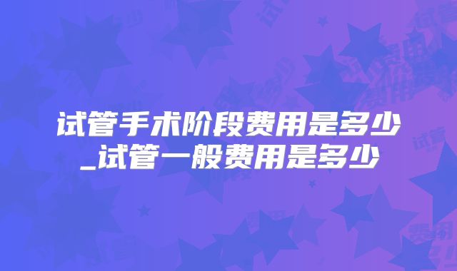 试管手术阶段费用是多少_试管一般费用是多少