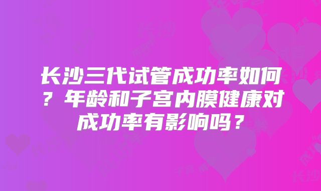 长沙三代试管成功率如何？年龄和子宫内膜健康对成功率有影响吗？