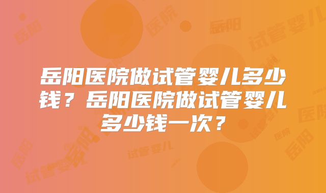 岳阳医院做试管婴儿多少钱?岳阳医院做试管婴儿多少钱一次?