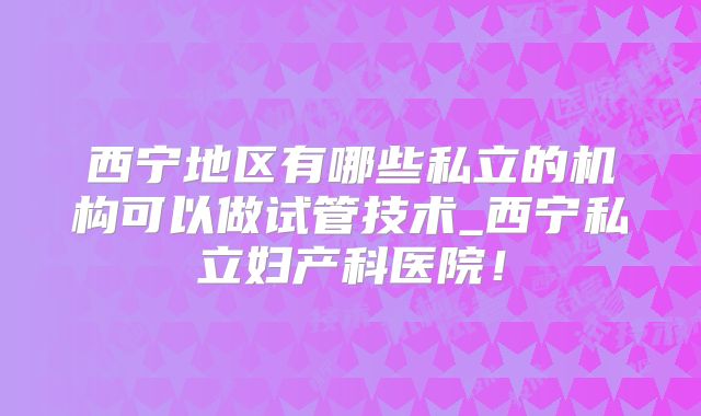 西宁地区有哪些私立的机构可以做试管技术_西宁私立妇产科医院!