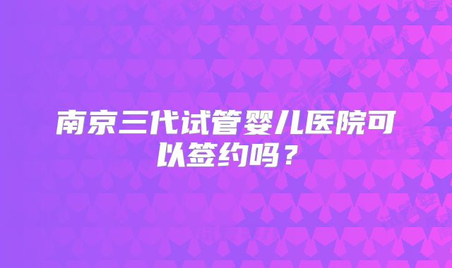 南京三代试管婴儿医院可以签约吗?