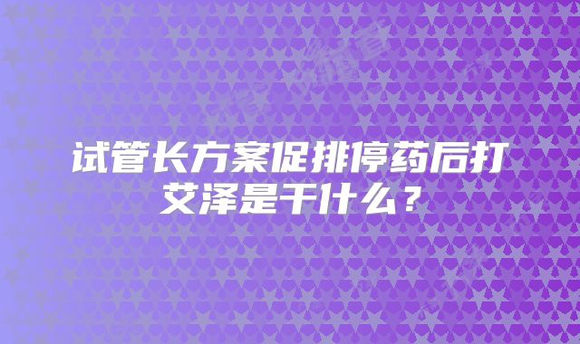 试管长方案促排停药后打艾泽是干什么？