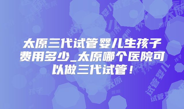 太原三代试管婴儿生孩子费用多少_太原哪个医院可以做三代试管！