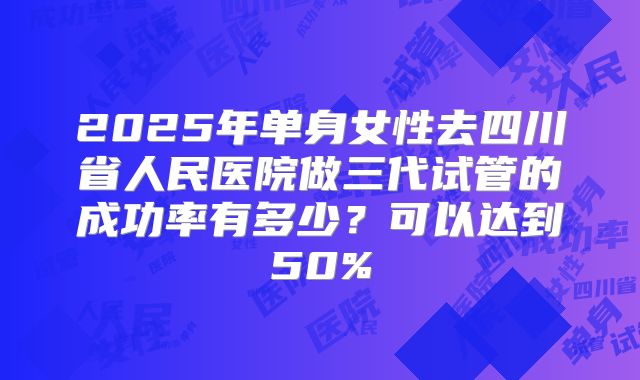 2025年单身女性去四川省人民医院做三代试管的成功率有多少?可以达到50%