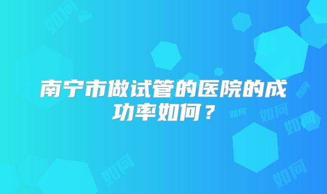 南宁市做试管的医院的成功率如何?