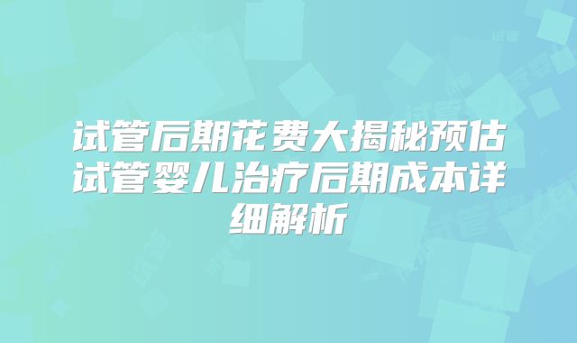 试管后期花费大揭秘预估试管婴儿治疗后期成本详细解析