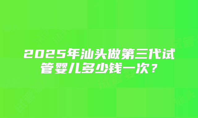 2025年汕头做第三代试管婴儿多少钱一次？